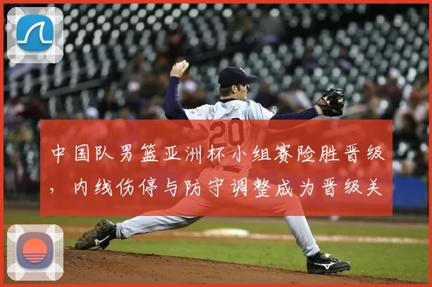 中国队男篮亚洲杯小组赛险胜晋级，内线伤停与防守调整成为晋级关键