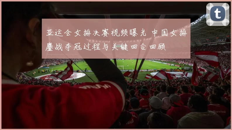 亚运会女排决赛视频曝光 中国女排鏖战夺冠过程与关键回合回顾