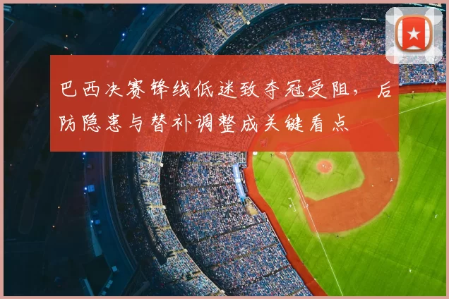 巴西决赛锋线低迷致夺冠受阻，后防隐患与替补调整成关键看点