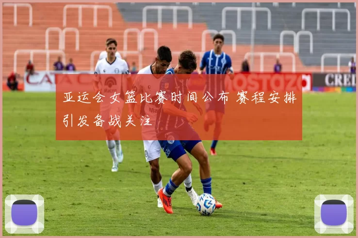 亚运会女篮比赛时间公布 赛程安排引发备战关注
