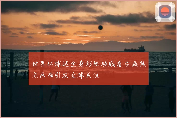 世界杯球迷全身彩绘助威看台成焦点画面引发全球关注