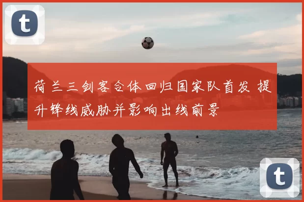 荷兰三剑客合体回归国家队首发 提升锋线威胁并影响出线前景