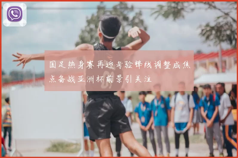 国足热身赛再迎考验锋线调整成焦点备战亚洲杯前景引关注