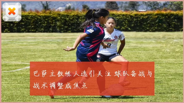 巴萨主教练人选引关注 球队备战与战术调整成焦点