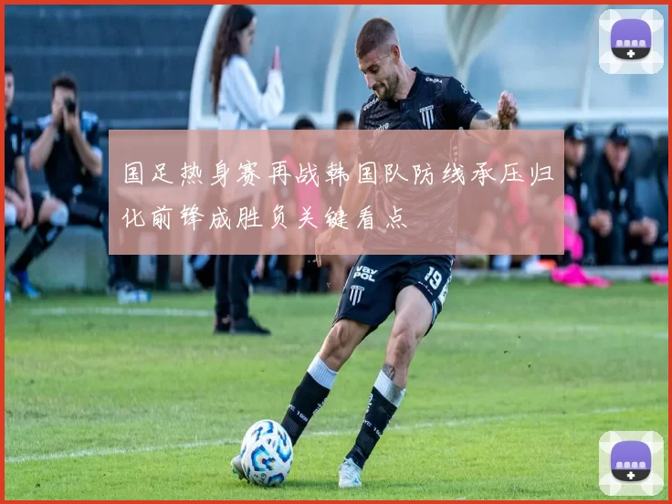 国足热身赛再战韩国队防线承压归化前锋成胜负关键看点
