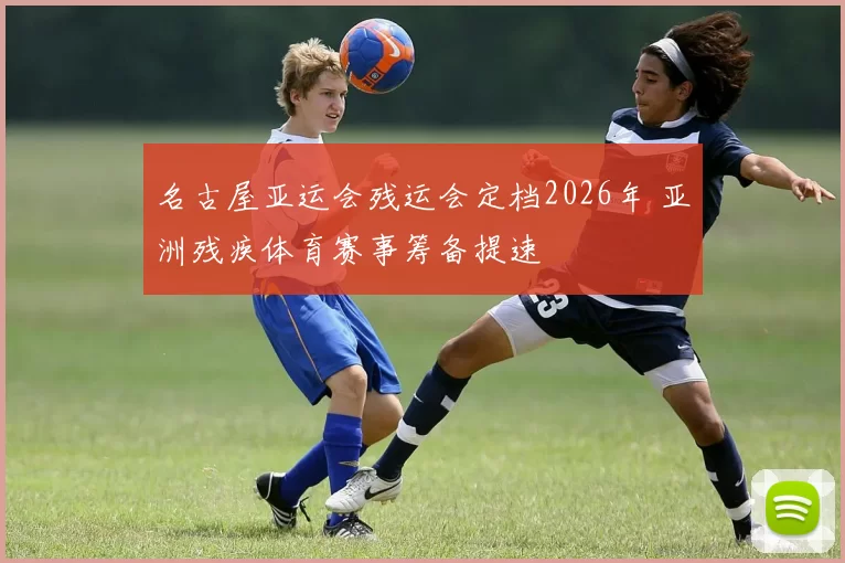 名古屋亚运会残运会定档2026年 亚洲残疾体育赛事筹备提速