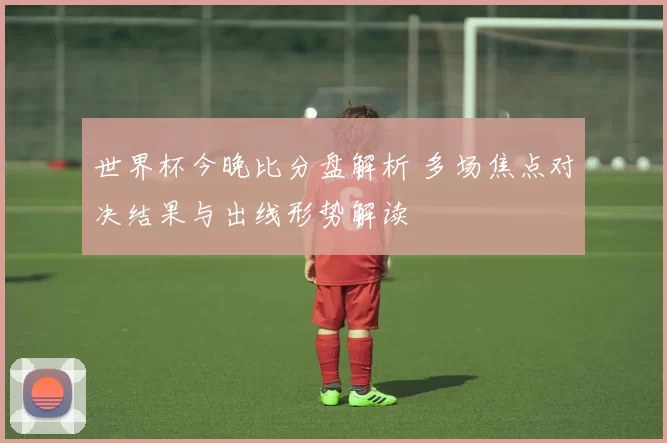 世界杯今晚比分盘解析 多场焦点对决结果与出线形势解读