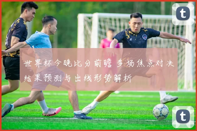 世界杯今晚比分前瞻 多场焦点对决结果预测与出线形势解析