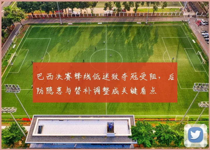 巴西决赛锋线低迷致夺冠受阻，后防隐患与替补调整成关键看点