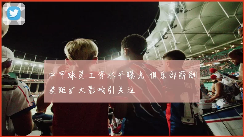 中甲球员工资水平曝光 俱乐部薪酬差距扩大影响引关注