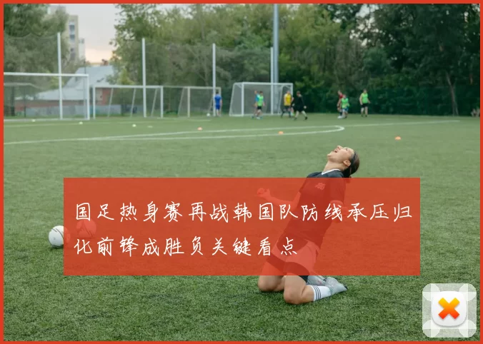 国足热身赛再战韩国队防线承压归化前锋成胜负关键看点