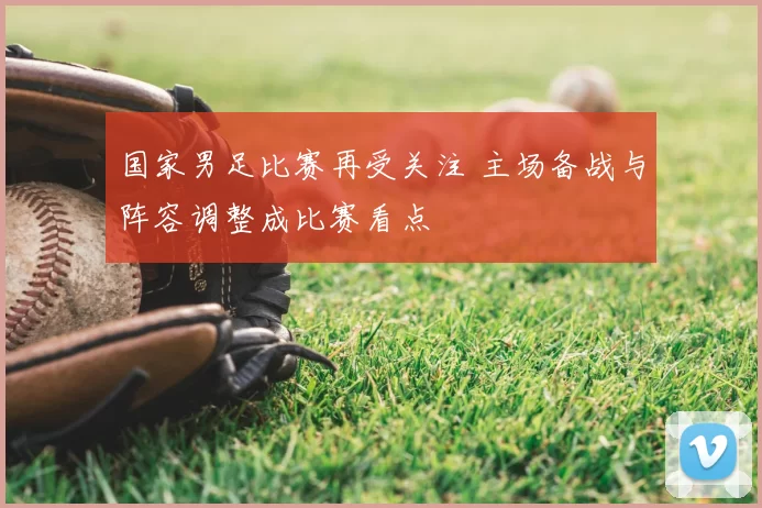 国家男足比赛再受关注 主场备战与阵容调整成比赛看点