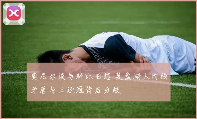 奥尼尔谈与科比旧怨 复盘湖人内线矛盾与三连冠背后分歧