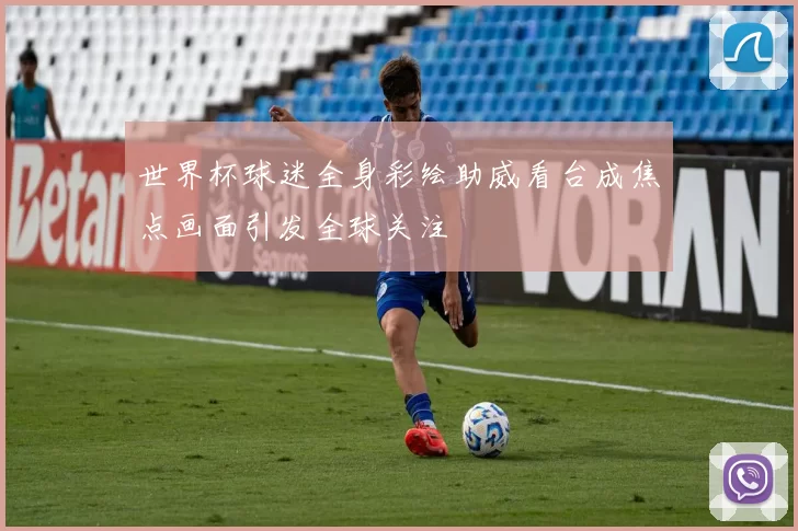 世界杯球迷全身彩绘助威看台成焦点画面引发全球关注