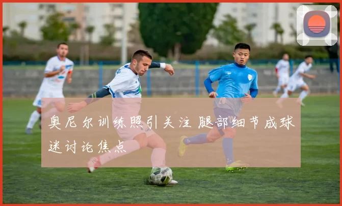 奥尼尔训练照引关注 腿部细节成球迷讨论焦点