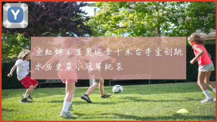 全红婵东京奥运会十米台夺金创跳水历史最小冠军纪录
