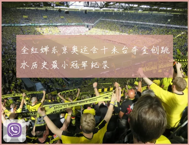全红婵东京奥运会十米台夺金创跳水历史最小冠军纪录
