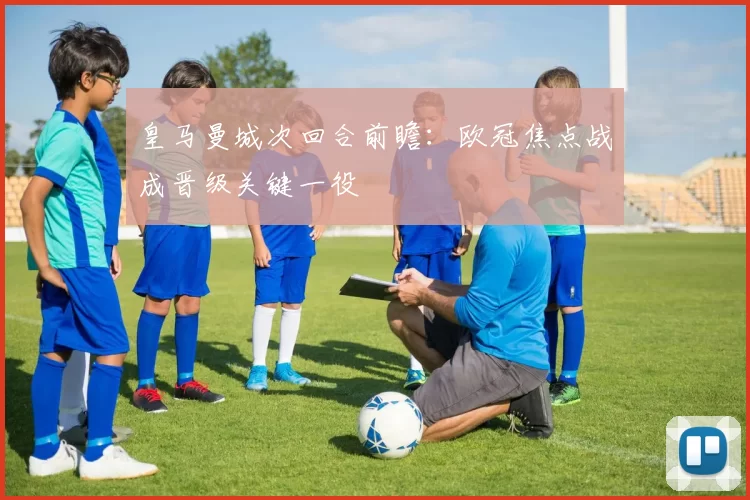 皇马曼城次回合前瞻：欧冠焦点战成晋级关键一役