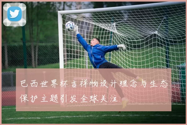 巴西世界杯吉祥物设计理念与生态保护主题引发全球关注