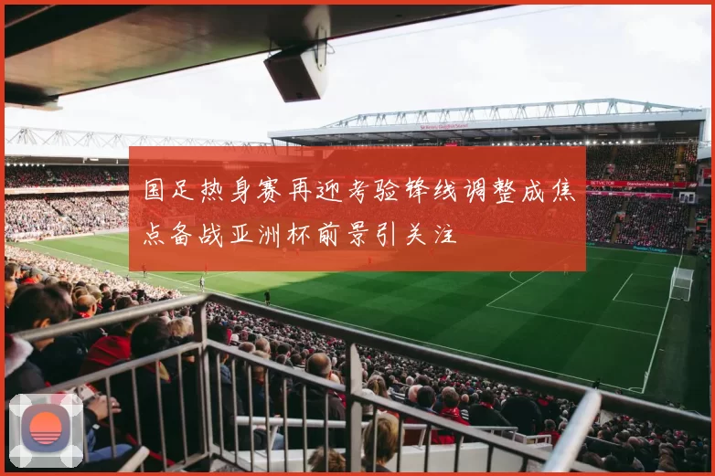 国足热身赛再迎考验锋线调整成焦点备战亚洲杯前景引关注