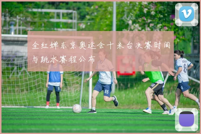 全红婵东京奥运会十米台决赛时间与跳水赛程公布