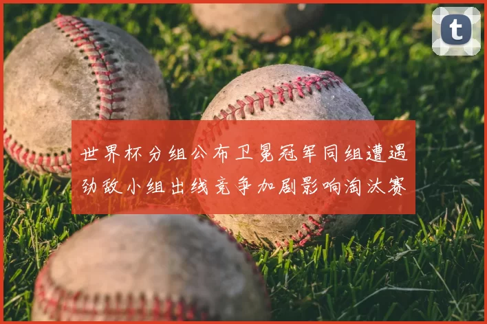世界杯分组公布卫冕冠军同组遭遇劲敌小组出线竞争加剧影响淘汰赛对阵