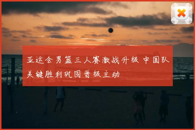 亚运会男篮三人赛激战升级 中国队关键胜利巩固晋级主动
