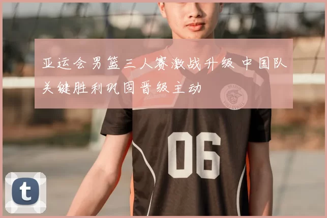 亚运会男篮三人赛激战升级 中国队关键胜利巩固晋级主动