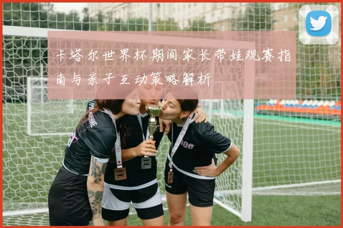 卡塔尔世界杯期间家长带娃观赛指南与亲子互动策略解析
