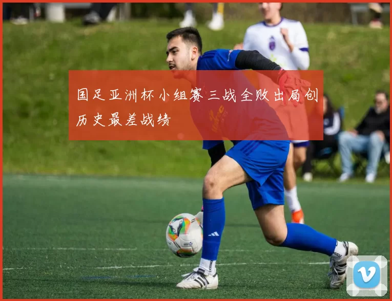 国足亚洲杯小组赛三战全败出局创历史最差战绩