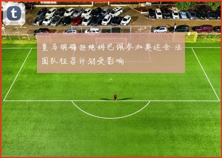 皇马明确拒绝姆巴佩参加奥运会 法国队征召计划受影响