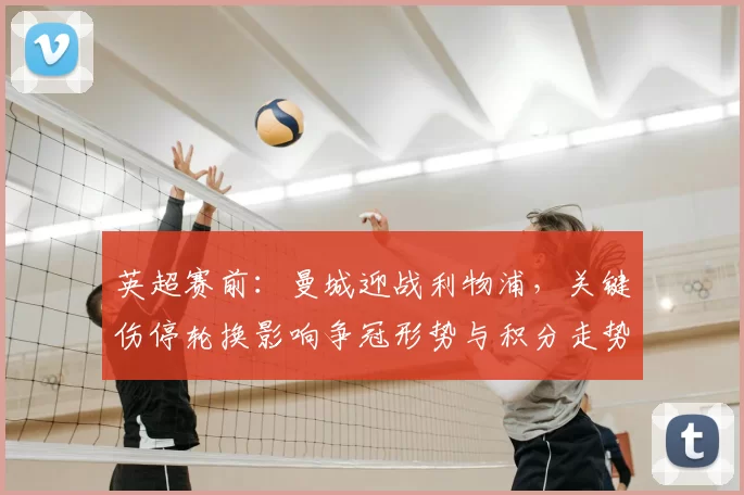 英超赛前：曼城迎战利物浦，关键伤停轮换影响争冠形势与积分走势