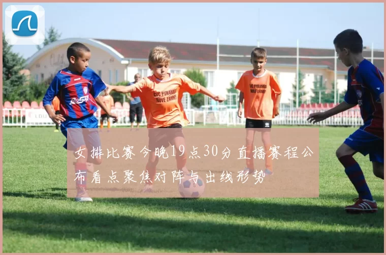女排比赛今晚19点30分直播赛程公布看点聚焦对阵与出线形势